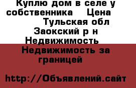  Куплю дом в селе у собственника. › Цена ­ 460 000 - Тульская обл., Заокский р-н Недвижимость » Недвижимость за границей   